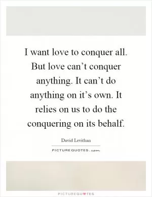 I want love to conquer all. But love can’t conquer anything. It can’t do anything on it’s own. It relies on us to do the conquering on its behalf Picture Quote #1