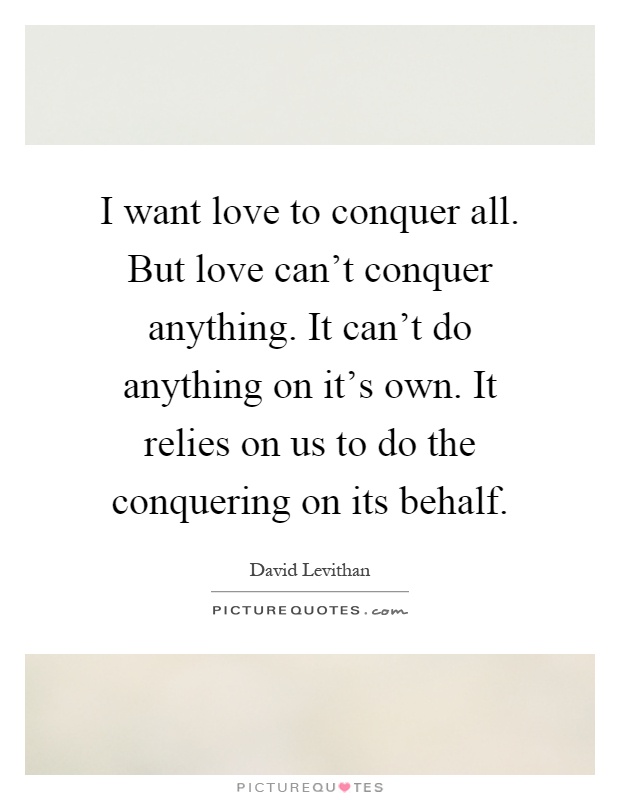 I want love to conquer all. But love can't conquer anything. It can't do anything on it's own. It relies on us to do the conquering on its behalf Picture Quote #1