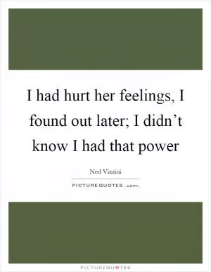 I had hurt her feelings, I found out later; I didn’t know I had that power Picture Quote #1