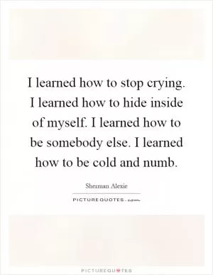 I learned how to stop crying. I learned how to hide inside of myself. I learned how to be somebody else. I learned how to be cold and numb Picture Quote #1