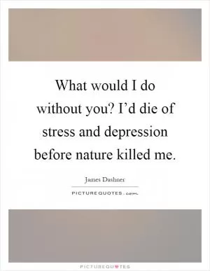 What would I do without you? I’d die of stress and depression before nature killed me Picture Quote #1