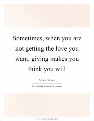 Sometimes, when you are not getting the love you want, giving makes you think you will Picture Quote #1