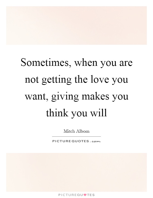 Sometimes, when you are not getting the love you want, giving makes you think you will Picture Quote #1