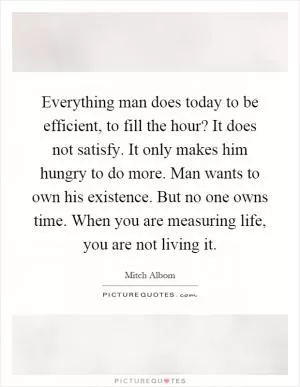 Everything man does today to be efficient, to fill the hour? It does not satisfy. It only makes him hungry to do more. Man wants to own his existence. But no one owns time. When you are measuring life, you are not living it Picture Quote #1