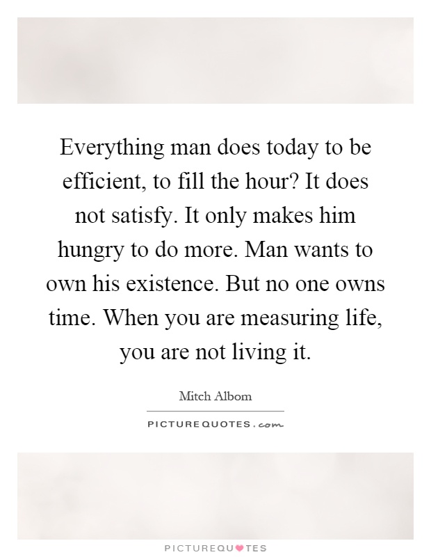 Everything man does today to be efficient, to fill the hour? It does not satisfy. It only makes him hungry to do more. Man wants to own his existence. But no one owns time. When you are measuring life, you are not living it Picture Quote #1