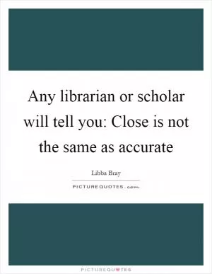 Any librarian or scholar will tell you: Close is not the same as accurate Picture Quote #1