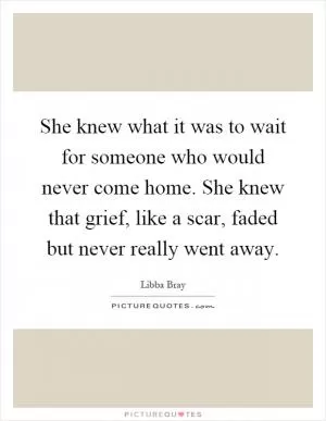 She knew what it was to wait for someone who would never come home. She knew that grief, like a scar, faded but never really went away Picture Quote #1