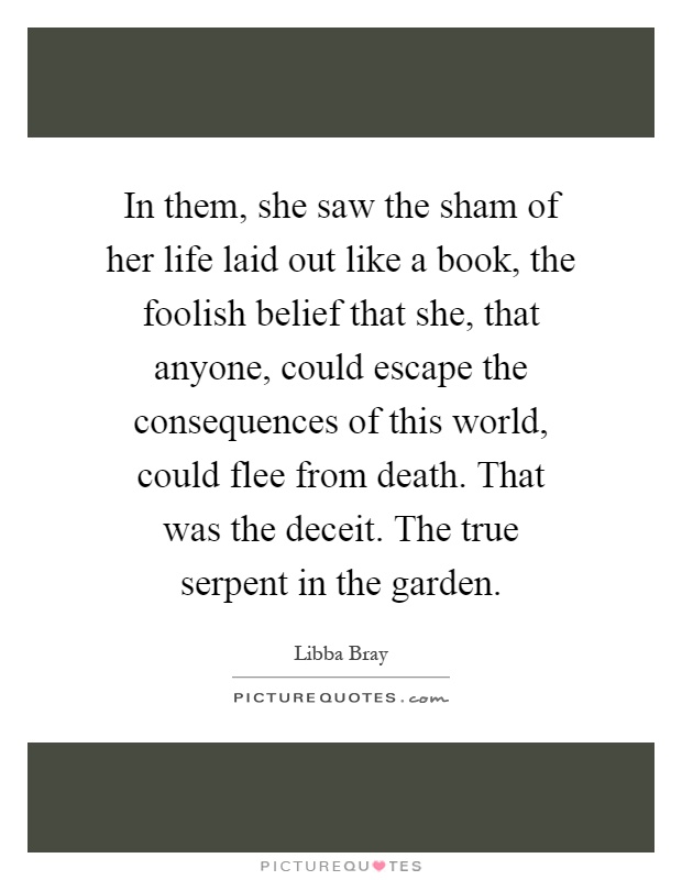 In them, she saw the sham of her life laid out like a book, the foolish belief that she, that anyone, could escape the consequences of this world, could flee from death. That was the deceit. The true serpent in the garden Picture Quote #1