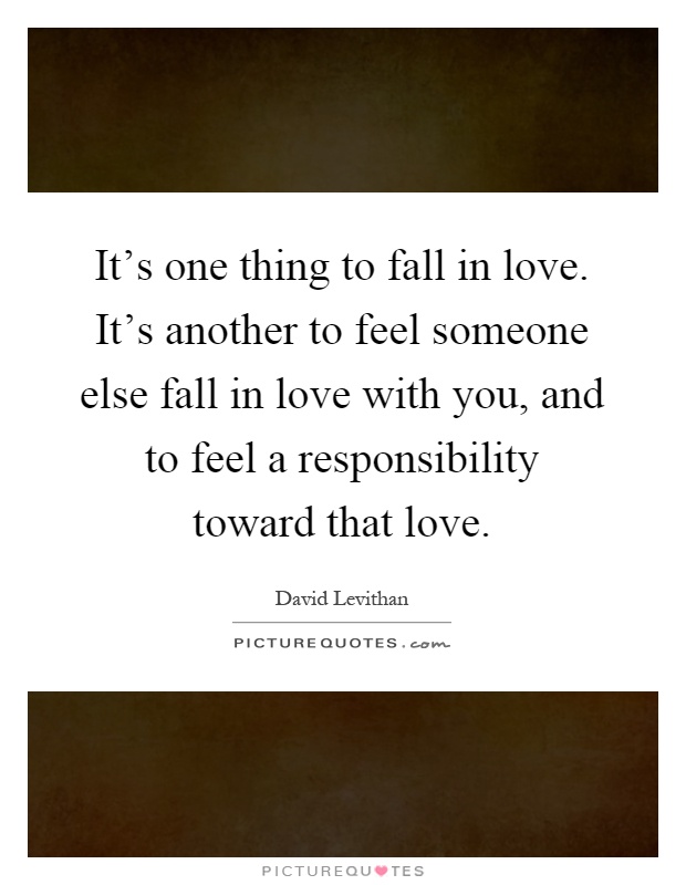 It's one thing to fall in love. It's another to feel someone else fall in love with you, and to feel a responsibility toward that love Picture Quote #1