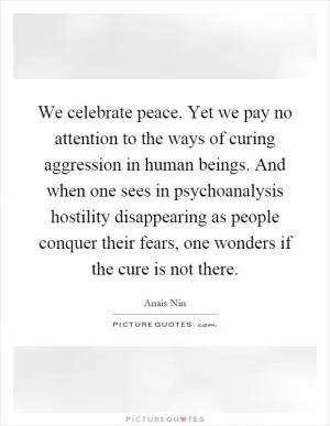 We celebrate peace. Yet we pay no attention to the ways of curing aggression in human beings. And when one sees in psychoanalysis hostility disappearing as people conquer their fears, one wonders if the cure is not there Picture Quote #1