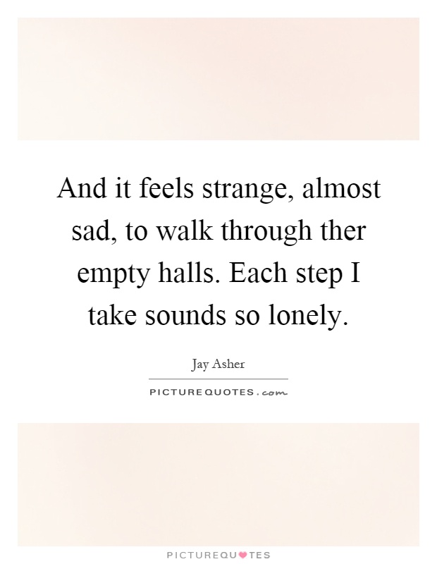 And it feels strange, almost sad, to walk through ther empty halls. Each step I take sounds so lonely Picture Quote #1