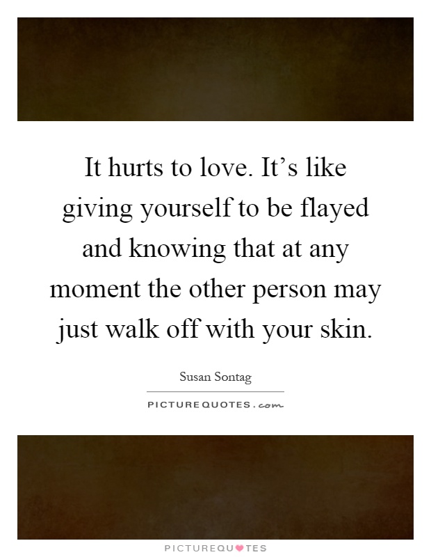 It hurts to love. It's like giving yourself to be flayed and knowing that at any moment the other person may just walk off with your skin Picture Quote #1