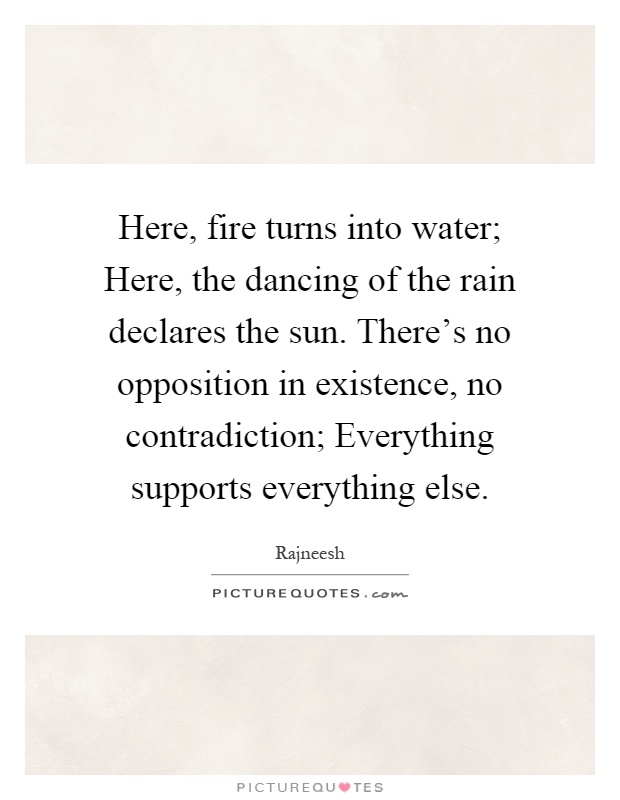 Here, fire turns into water; Here, the dancing of the rain declares the sun. There's no opposition in existence, no contradiction; Everything supports everything else Picture Quote #1
