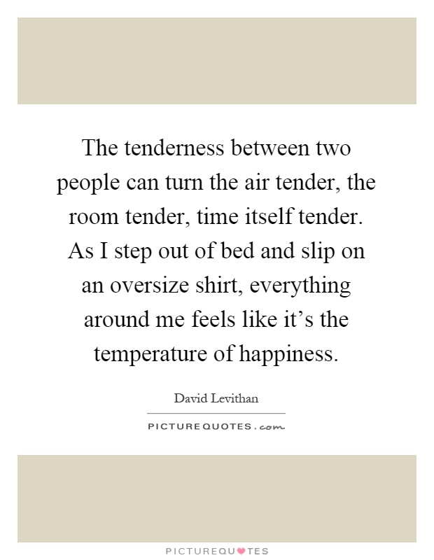 The tenderness between two people can turn the air tender, the room tender, time itself tender. As I step out of bed and slip on an oversize shirt, everything around me feels like it's the temperature of happiness Picture Quote #1