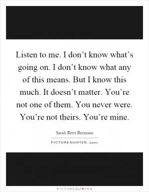 Listen to me. I don’t know what’s going on. I don’t know what any of this means. But I know this much. It doesn’t matter. You’re not one of them. You never were. You’re not theirs. You’re mine Picture Quote #1
