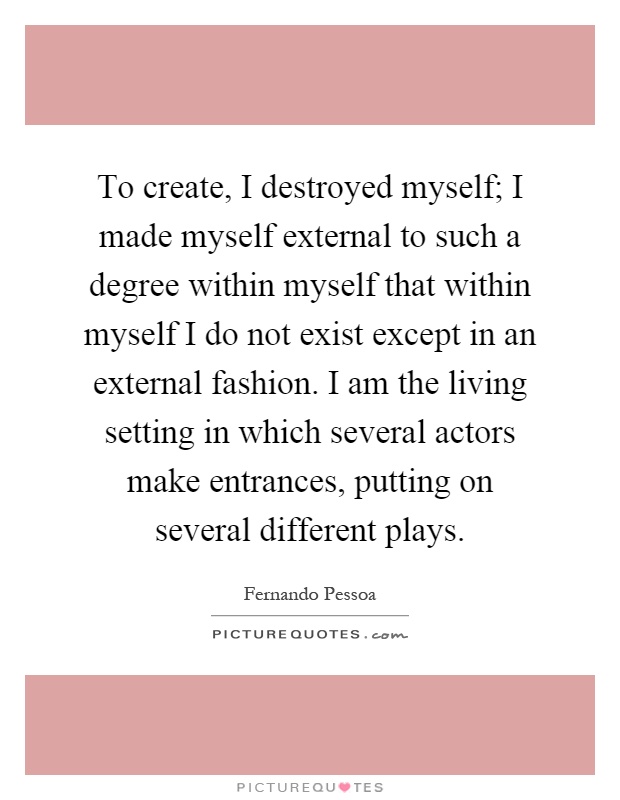 To create, I destroyed myself; I made myself external to such a degree within myself that within myself I do not exist except in an external fashion. I am the living setting in which several actors make entrances, putting on several different plays Picture Quote #1