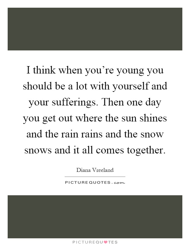 I think when you're young you should be a lot with yourself and your sufferings. Then one day you get out where the sun shines and the rain rains and the snow snows and it all comes together Picture Quote #1