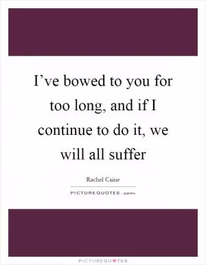 I’ve bowed to you for too long, and if I continue to do it, we will all suffer Picture Quote #1