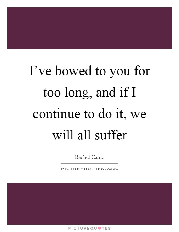 I've bowed to you for too long, and if I continue to do it, we will all suffer Picture Quote #1