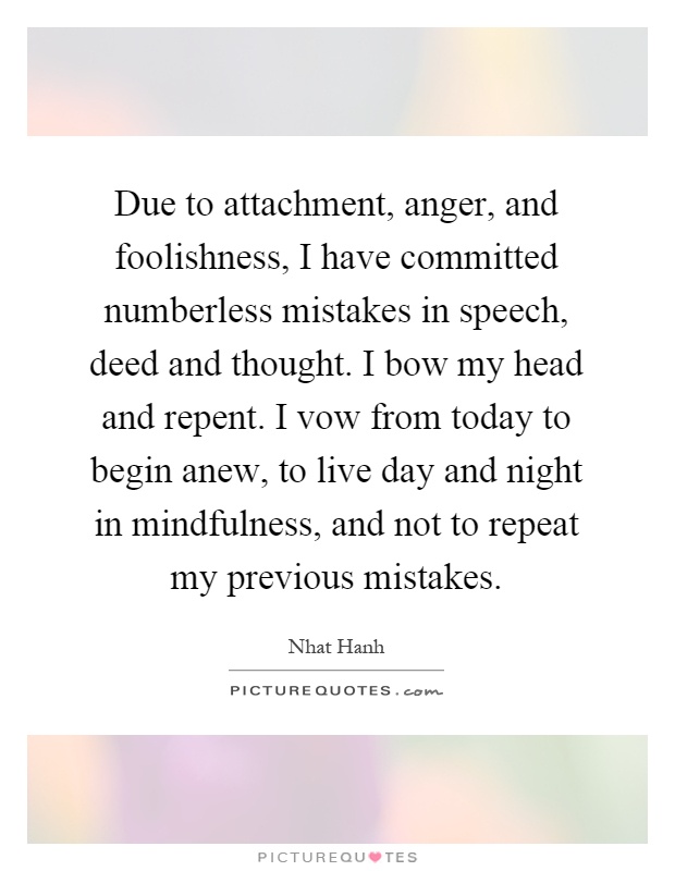 Due to attachment, anger, and foolishness, I have committed numberless mistakes in speech, deed and thought. I bow my head and repent. I vow from today to begin anew, to live day and night in mindfulness, and not to repeat my previous mistakes Picture Quote #1