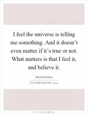 I feel the universe is telling me something. And it doesn’t even matter if it’s true or not. What matters is that I feel it, and believe it Picture Quote #1