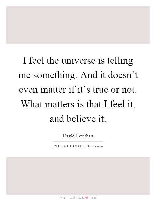 I feel the universe is telling me something. And it doesn't even matter if it's true or not. What matters is that I feel it, and believe it Picture Quote #1