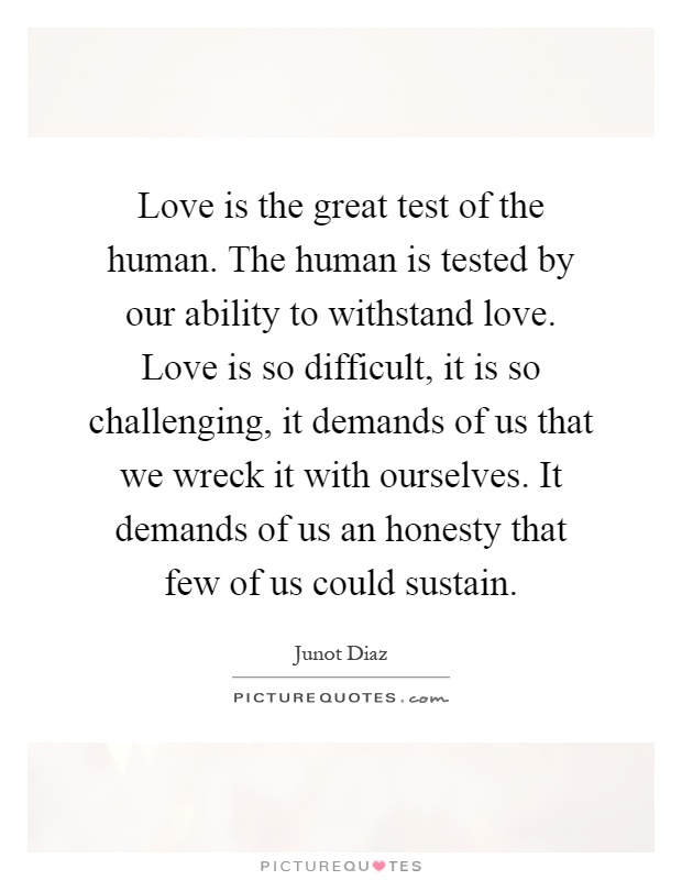 Love is the great test of the human. The human is tested by our ability to withstand love. Love is so difficult, it is so challenging, it demands of us that we wreck it with ourselves. It demands of us an honesty that few of us could sustain Picture Quote #1