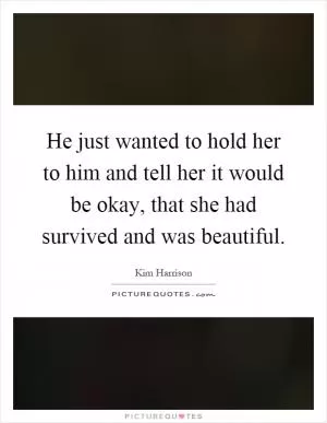 He just wanted to hold her to him and tell her it would be okay, that she had survived and was beautiful Picture Quote #1