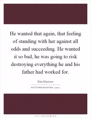 He wanted that again, that feeling of standing with her against all odds and succeeding. He wanted it so bad, he was going to risk destroying everything he and his father had worked for Picture Quote #1