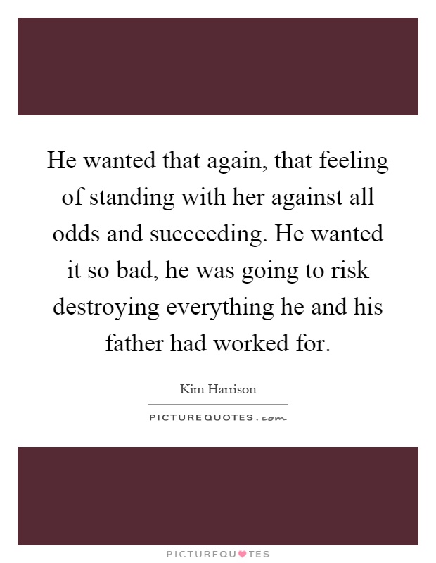 He wanted that again, that feeling of standing with her against all odds and succeeding. He wanted it so bad, he was going to risk destroying everything he and his father had worked for Picture Quote #1