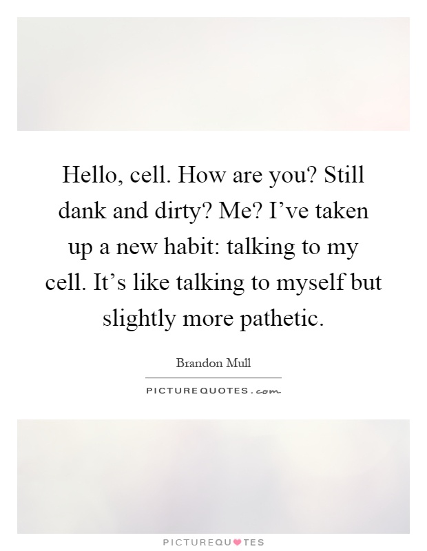 Hello, cell. How are you? Still dank and dirty? Me? I've taken up a new habit: talking to my cell. It's like talking to myself but slightly more pathetic Picture Quote #1