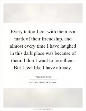 Every tattoo I got with them is a mark of their friendship, and almost every time I have laughed in this dark place was because of them. I don’t want to lose them. But I feel like I have already Picture Quote #1
