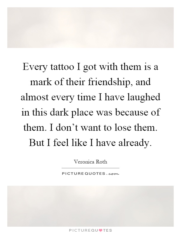 Every tattoo I got with them is a mark of their friendship, and almost every time I have laughed in this dark place was because of them. I don't want to lose them. But I feel like I have already Picture Quote #1