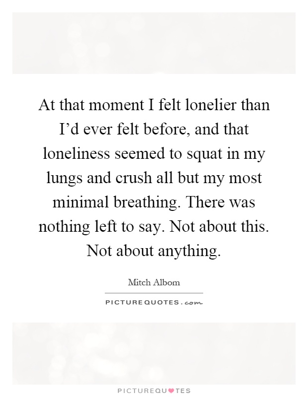 At that moment I felt lonelier than I'd ever felt before, and that loneliness seemed to squat in my lungs and crush all but my most minimal breathing. There was nothing left to say. Not about this. Not about anything Picture Quote #1