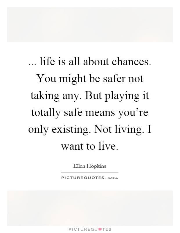 ... life is all about chances. You might be safer not taking any. But playing it totally safe means you're only existing. Not living. I want to live Picture Quote #1