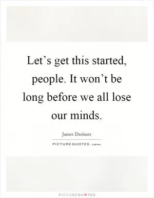 Let’s get this started, people. It won’t be long before we all lose our minds Picture Quote #1