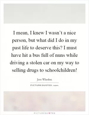 I mean, I knew I wasn’t a nice person, but what did I do in my past life to deserve this? I must have hit a bus full of nuns while driving a stolen car on my way to selling drugs to schoolchildren! Picture Quote #1