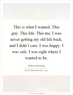 This is what I wanted. This guy. This life. This me. I was never getting my old life back, and I didn’t care. I was happy. I was safe. I was right where I wanted to be Picture Quote #1