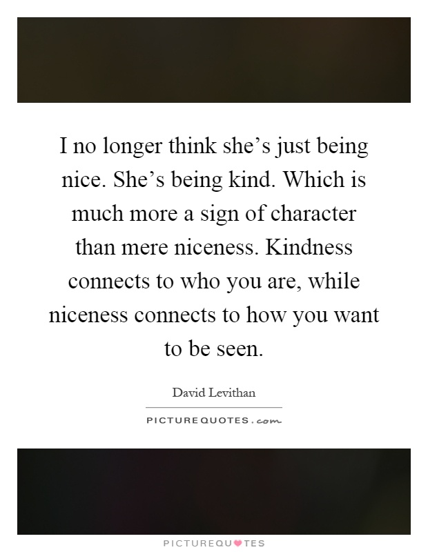 I no longer think she's just being nice. She's being kind. Which is much more a sign of character than mere niceness. Kindness connects to who you are, while niceness connects to how you want to be seen Picture Quote #1