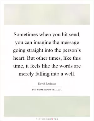 Sometimes when you hit send, you can imagine the message going straight into the person’s heart. But other times, like this time, it feels like the words are merely falling into a well Picture Quote #1