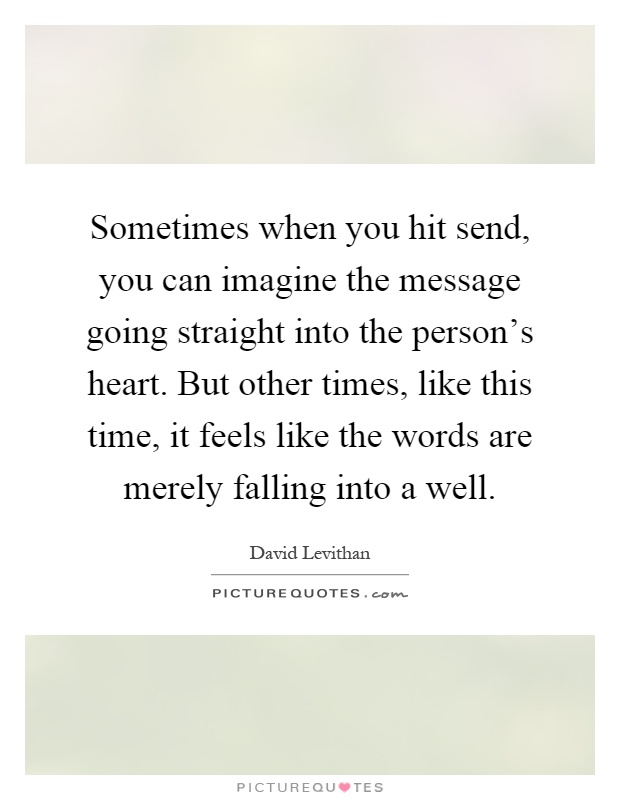 Sometimes when you hit send, you can imagine the message going straight into the person's heart. But other times, like this time, it feels like the words are merely falling into a well Picture Quote #1
