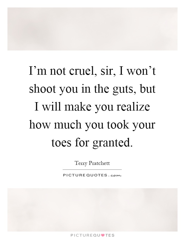 I'm not cruel, sir, I won't shoot you in the guts, but I will make you realize how much you took your toes for granted Picture Quote #1