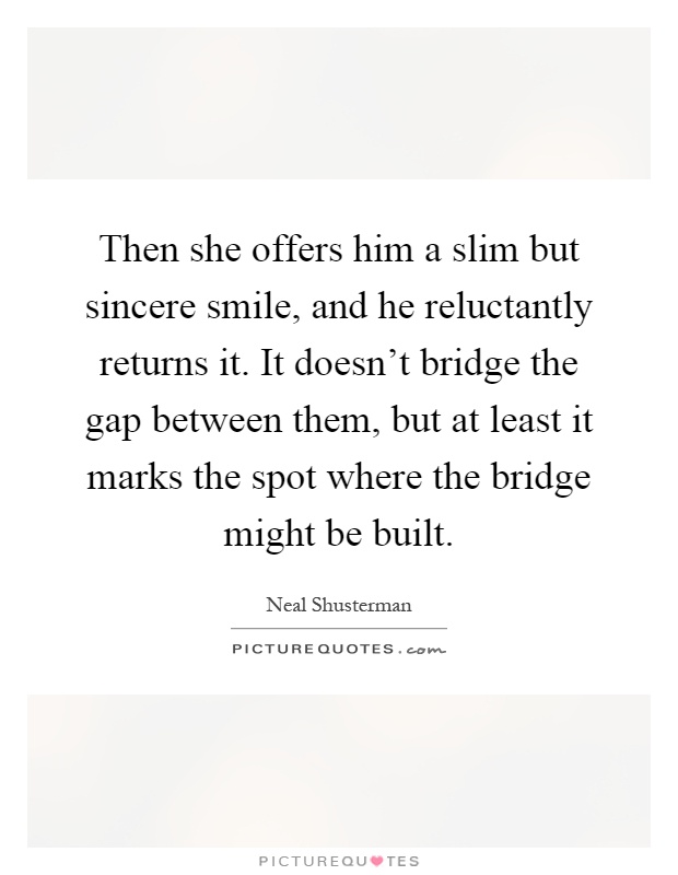Then she offers him a slim but sincere smile, and he reluctantly returns it. It doesn't bridge the gap between them, but at least it marks the spot where the bridge might be built Picture Quote #1