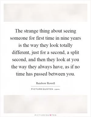 The strange thing about seeing someone for first time in nine years is the way they look totally different, just for a second, a split second, and then they look at you the way they always have, as if no time has passed between you Picture Quote #1