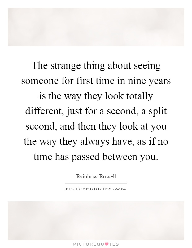 The strange thing about seeing someone for first time in nine years is the way they look totally different, just for a second, a split second, and then they look at you the way they always have, as if no time has passed between you Picture Quote #1