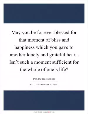 May you be for ever blessed for that moment of bliss and happiness which you gave to another lonely and grateful heart. Isn’t such a moment sufficient for the whole of one’s life? Picture Quote #1
