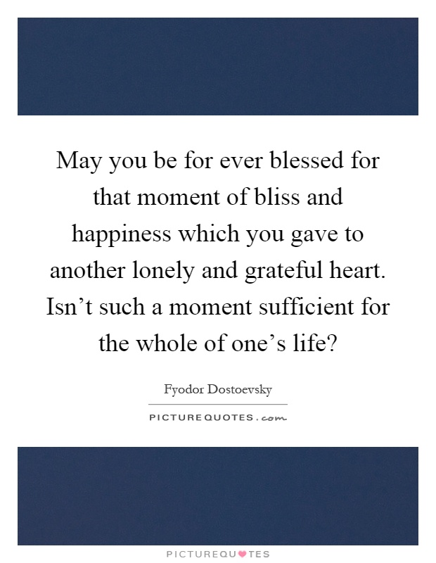May you be for ever blessed for that moment of bliss and happiness which you gave to another lonely and grateful heart. Isn't such a moment sufficient for the whole of one's life? Picture Quote #1
