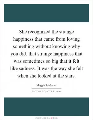 She recognized the strange happiness that came from loving something without knowing why you did, that strange happiness that was sometimes so big that it felt like sadness. It was the way she felt when she looked at the stars Picture Quote #1