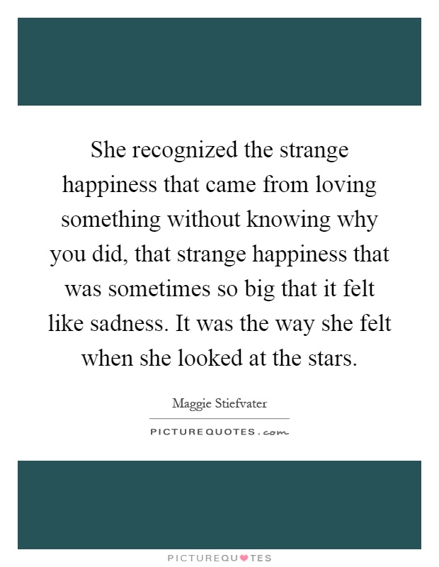 She recognized the strange happiness that came from loving something without knowing why you did, that strange happiness that was sometimes so big that it felt like sadness. It was the way she felt when she looked at the stars Picture Quote #1