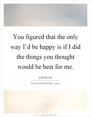You figured that the only way I’d be happy is if I did the things you thought would be best for me Picture Quote #1